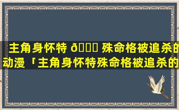 主角身怀特 🐋 殊命格被追杀的动漫「主角身怀特殊命格被追杀的动漫有哪些」